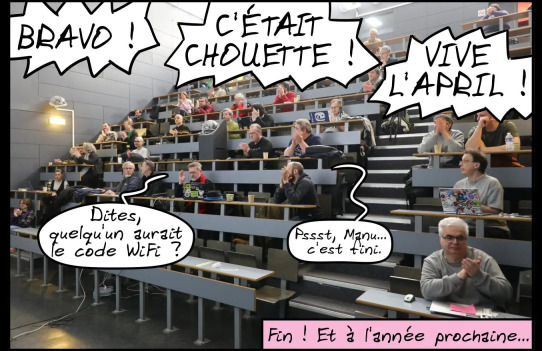 Plan sur l’amphi, les
gens crient : « C’ÉTAIT CHOUETTE ! BRAVO ! VIVE L’APRIL ! » Manu lève
la main en disant : « Dites, quelqu’un aurait le code WiFi ? » Étienne
lui murmure : « Pssst, Manu… c’est fini. » Fin ! Et à l’année
prochaine…
